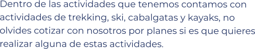 Dentro de las actividades que tenemos contamos con actividades de trekking, ski, cabalgatas y kayaks, no olvides cotizar con nosotros por planes si es que quieres realizar alguna de estas actividades.