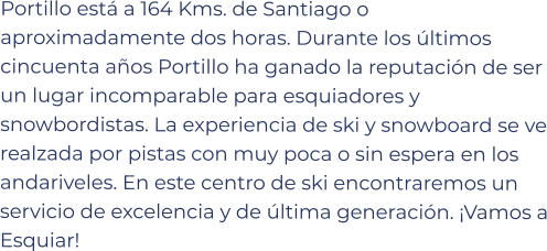 Portillo está a 164 Kms. de Santiago o aproximadamente dos horas. Durante los últimos cincuenta años Portillo ha ganado la reputación de ser un lugar incomparable para esquiadores y snowbordistas. La experiencia de ski y snowboard se ve realzada por pistas con muy poca o sin espera en los andariveles. En este centro de ski encontraremos un servicio de excelencia y de última generación. ¡Vamos a Esquiar!